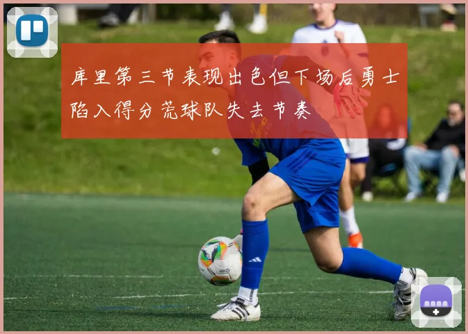 库里第三节表现出色但下场后勇士陷入得分荒球队失去节奏
