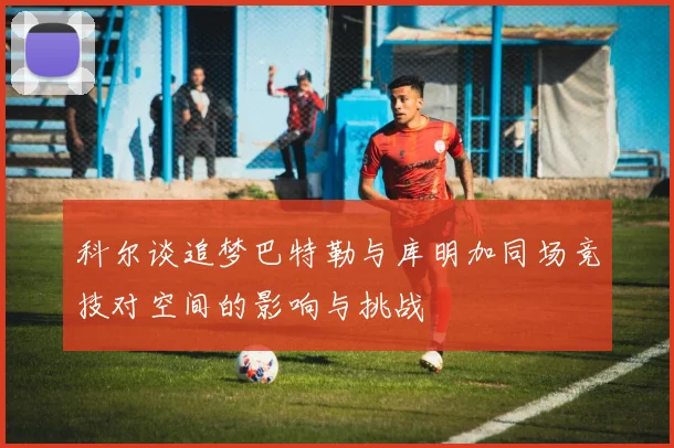 科尔谈追梦巴特勒与库明加同场竞技对空间的影响与挑战