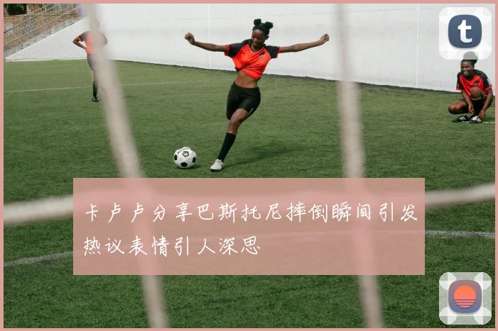 卡卢卢分享巴斯托尼摔倒瞬间引发热议表情引人深思
