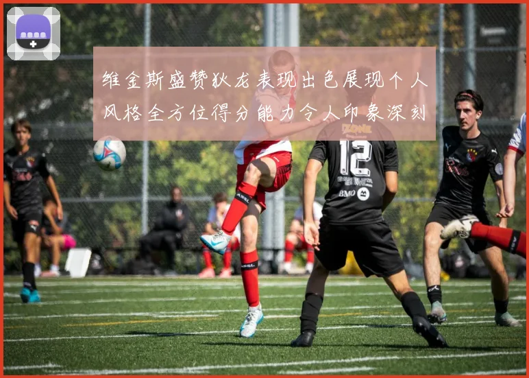 维金斯盛赞狄龙表现出色展现个人风格全方位得分能力令人印象深刻