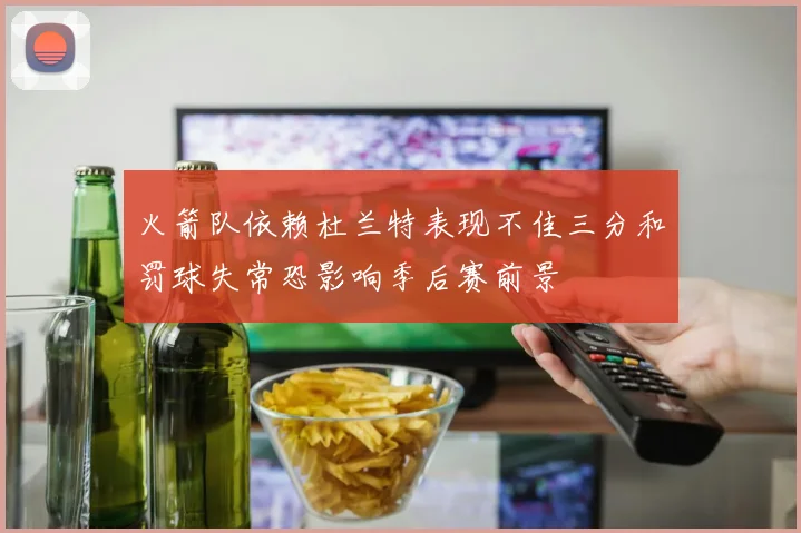 火箭队依赖杜兰特表现不佳三分和罚球失常恐影响季后赛前景