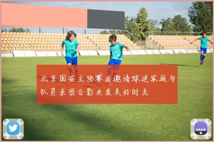 北京国安主场赛后邀请球迷家庭与队员亲密合影共度美好时光