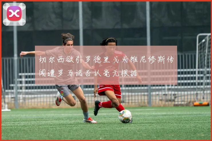 切尔西欲引罗德里戈或维尼修斯传闻遭罗马诺否认毫无根据