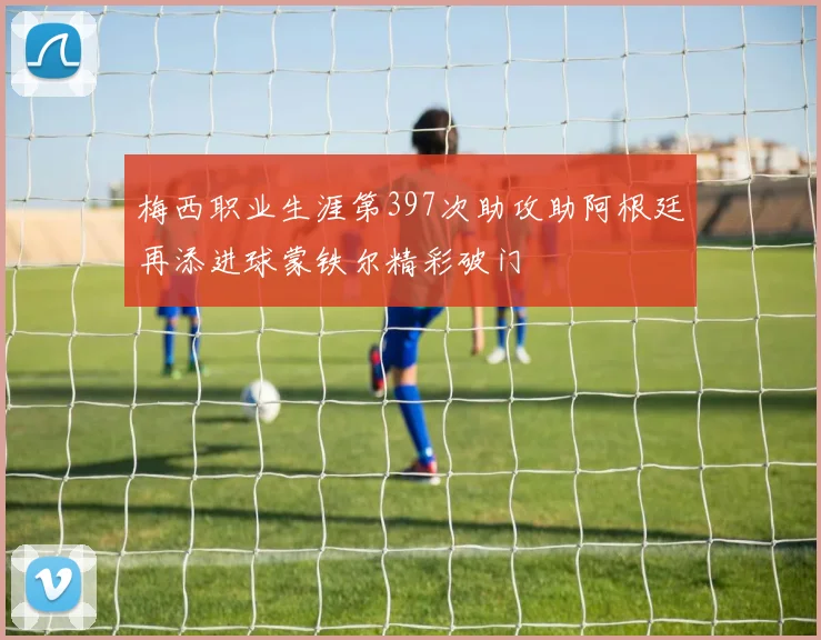 梅西职业生涯第397次助攻助阿根廷再添进球蒙铁尔精彩破门