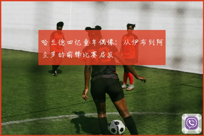 哈兰德回忆童年偶像：从伊布到阿圭罗的前锋比赛启发