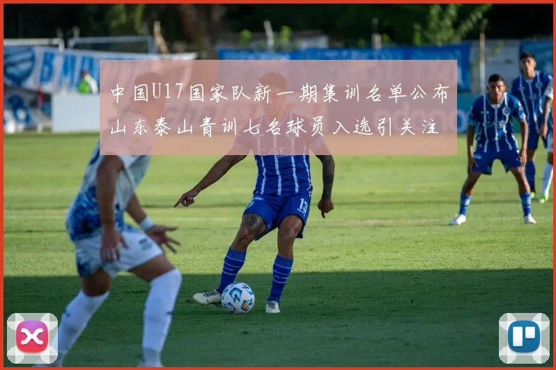 中国U17国家队新一期集训名单公布山东泰山青训七名球员入选引关注