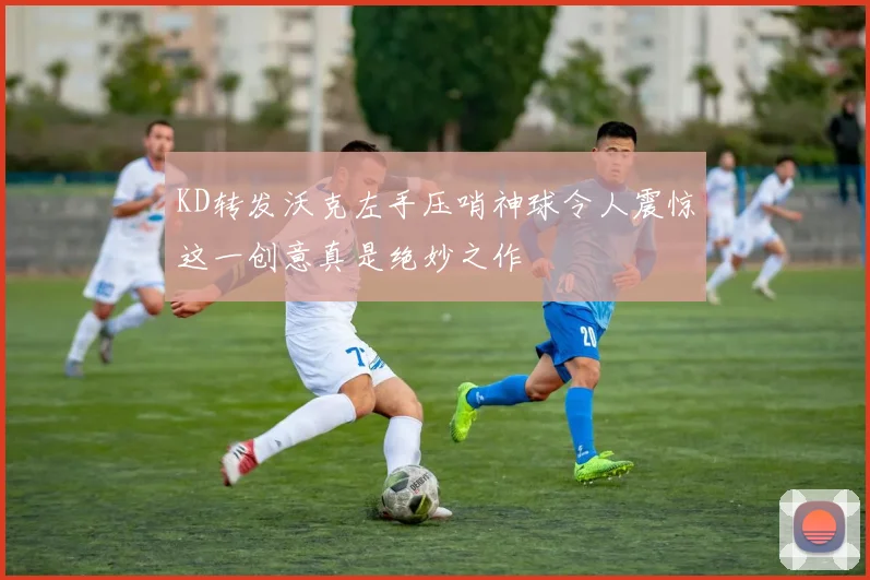 KD转发沃克左手压哨神球令人震惊这一创意真是绝妙之作