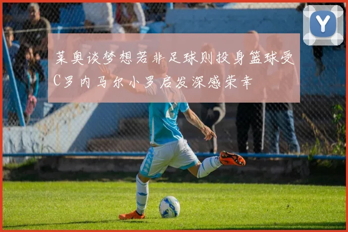 莱奥谈梦想若非足球则投身篮球受C罗内马尔小罗启发深感荣幸